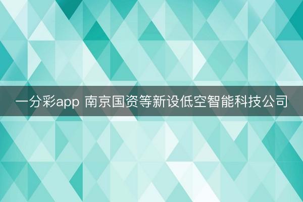 一分彩app 南京国资等新设低空智能科技公司