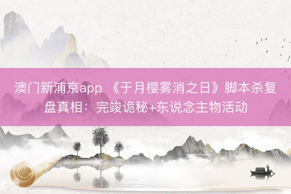 澳门新浦京app 《于月樱雾消之日》脚本杀复盘真相：完竣诡秘+东说念主物活动