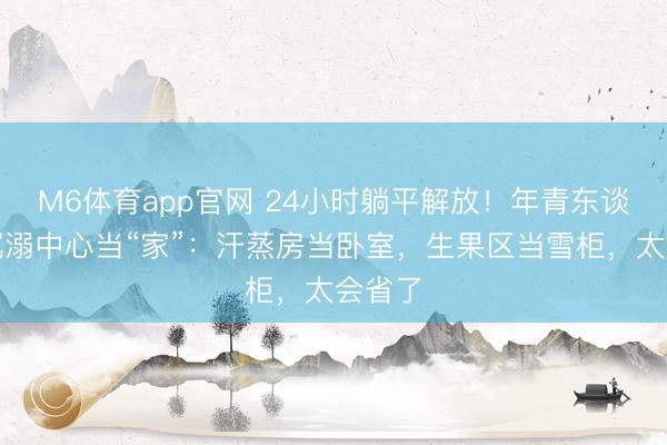 M6体育app官网 24小时躺平解放！年青东谈主把沉溺中心当“家”：汗蒸房当卧室，生果区当雪柜，太会省了