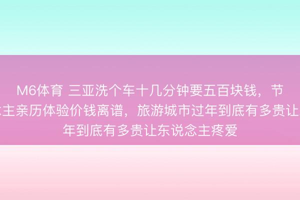 M6体育 三亚洗个车十几分钟要五百块钱，节目主握东说念主亲历体验价钱离谱，旅游城市过年到底有多贵让东说念主疼爱