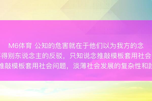 M6体育 公知的危害就在于他们以为我方的念念路是对的，根底容不得别东说念主的反驳，只知说念推敲模板套用社会问题，淡薄社会发展的复杂性和践诺法例