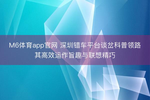 M6体育app官网 深圳错车平台谈岔科普领路其高效运作旨趣与联想精巧
