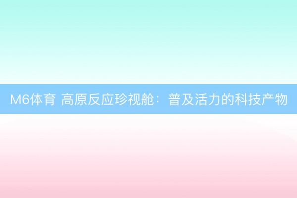 M6体育 高原反应珍视舱：普及活力的科技产物