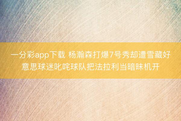 一分彩app下载 杨瀚森打爆7号秀却遭雪藏好意思球迷叱咤球队把法拉利当暗昧机开