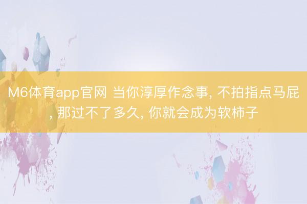 M6体育app官网 当你淳厚作念事, 不拍指点马屁, 那过不了多久, 你就会成为软柿子